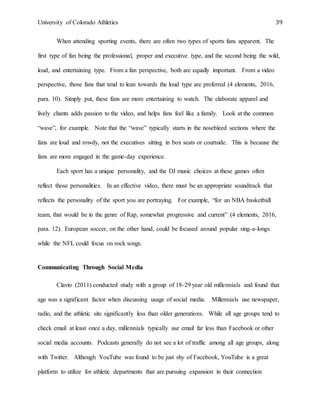University of Colorado Athletics 39
When attending sporting events, there are often two types of sports fans apparent. The
first type of fan being the professional, proper and executive type, and the second being the wild,
loud, and entertaining type. From a fan perspective, both are equally important. From a video
perspective, those fans that tend to lean towards the loud type are preferred (4 elements, 2016,
para. 10). Simply put, these fans are more entertaining to watch. The elaborate apparel and
lively chants adds passion to the video, and helps fans feel like a family. Look at the common
“wave”, for example. Note that the “wave” typically starts in the nosebleed sections where the
fans are loud and rowdy, not the executives sitting in box seats or courtside. This is because the
fans are more engaged in the game-day experience.
Each sport has a unique personality, and the DJ music choices at these games often
reflect those personalities. In an effective video, there must be an appropriate soundtrack that
reflects the personality of the sport you are portraying. For example, “for an NBA basketball
team, that would be in the genre of Rap, somewhat progressive and current” (4 elements, 2016,
para. 12). European soccer, on the other hand, could be focused around popular sing-a-longs
while the NFL could focus on rock songs.
Communicating Through Social Media
Clavio (2011) conducted study with a group of 18-29 year old millennials and found that
age was a significant factor when discussing usage of social media. Millennials use newspaper,
radio, and the athletic site significantly less than older generations. While all age groups tend to
check email at least once a day, millennials typically use email far less than Facebook or other
social media accounts. Podcasts generally do not see a lot of traffic among all age groups, along
with Twitter. Although YouTube was found to be just shy of Facebook, YouTube is a great
platform to utilize for athletic departments that are pursuing expansion in their connection
 