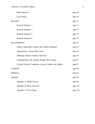 University of Colorado Athletics 4
Phone Interviews page 62
Focus Group page 69
Discussion page 73
Research Question 1 page 73
Research Question 2 page 75
Research Question 3 page 78
Research Question 4 page 79
Recommendations page 81
Student Ambassador Program and “Student Stampede” page 81
Implementing a Social Media Team page 82
Enhancing Student Gameday Experience page 84
Communicating with Students through Mass Texting page 87
Creating Personal Connections between Students and Athletes page 87
Conclusion page 90
References page 92
Appendix page 99
Appendix A: Student Survey page 99
Appendix B: Phone Interviews page 107
Appendix C: Focus Group page 136
 