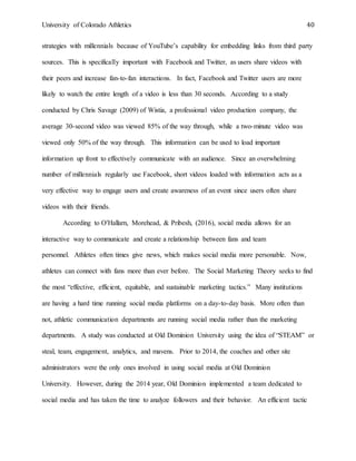 University of Colorado Athletics 40
strategies with millennials because of YouTube’s capability for embedding links from third party
sources. This is specifically important with Facebook and Twitter, as users share videos with
their peers and increase fan-to-fan interactions. In fact, Facebook and Twitter users are more
likely to watch the entire length of a video is less than 30 seconds. According to a study
conducted by Chris Savage (2009) of Wistia, a professional video production company, the
average 30-second video was viewed 85% of the way through, while a two-minute video was
viewed only 50% of the way through. This information can be used to load important
information up front to effectively communicate with an audience. Since an overwhelming
number of millennials regularly use Facebook, short videos loaded with information acts as a
very effective way to engage users and create awareness of an event since users often share
videos with their friends.
According to O'Hallarn, Morehead, & Pribesh, (2016), social media allows for an
interactive way to communicate and create a relationship between fans and team
personnel. Athletes often times give news, which makes social media more personable. Now,
athletes can connect with fans more than ever before. The Social Marketing Theory seeks to find
the most “effective, efficient, equitable, and sustainable marketing tactics.” Many institutions
are having a hard time running social media platforms on a day-to-day basis. More often than
not, athletic communication departments are running social media rather than the marketing
departments. A study was conducted at Old Dominion University using the idea of “STEAM” or
steal, team, engagement, analytics, and mavens. Prior to 2014, the coaches and other site
administrators were the only ones involved in using social media at Old Dominion
University. However, during the 2014 year, Old Dominion implemented a team dedicated to
social media and has taken the time to analyze followers and their behavior. An efficient tactic
 