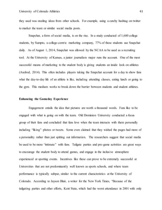 University of Colorado Athletics 41
they used was stealing ideas from other schools. For example, using a catchy hashtag on twitter
to market the team or similar social media posts.
Snapchat, a form of social media, is on the rise. In a study conducted of 1,600 college
students, by Sumpto, a college-centric marketing company, 77% of these students use Snapchat
daily. As of August 1, 2014, Snapchat was allowed by the NCAA to be used as a recruiting
tool. At the University of Kansas, a junior journalism major runs the account. One of the most
successful means of marketing to the student body is giving students an inside look on athletes
(Axelrod, 2014). This often includes players taking the Snapchat account for a day to show fans
what the day-to-day life of an athlete is like, including attending classes, eating lunch or going to
the gym. This medium works to break down the barrier between students and student athletes.
Enhancing the Gameday Experience
Engagement entails the idea that pictures are worth a thousand words. Fans like to be
engaged with what is going on with the team. Old Dominion University conducted a focus
group of their fans and concluded that fans love when the team interacts with them personally
including “liking” photos or tweets. Some even claimed that they wished the pages had more of
a personality rather than just spitting out information. The researchers suggest that social media
be used to be more “intimate” with fans. Tailgate parties and pre-game activities are great ways
to encourage the student body to attend games, and engage in the inclusive atmosphere
experienced at sporting events. Incentives like these can prove to be extremely successful at
Universities that are not predominantly well known as sports schools, and where team
performance is typically subpar, similar to the current characteristics at the University of
Colorado. According to Jayson Blair, a writer for the New York Times, “Because of the
tailgating parties and other efforts, Kent State, which had the worst attendance in 2001 with only
 