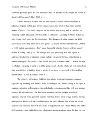University of Colorado Athletics 42
6,595 fans per home game, has seen attendance at its Dix Stadium rise 87 percent this season, to
about 11,447 per game” (Blair, 2002, p. 1).
Another attractive incentive that has been proven to increase student attendance is
refunding the price students pay for their student season pass tickets if they attend a certain
number of games. One athletic program that has utilized this strategy well to capitalize on
increasing student attendance is the University of Oklahoma. According to Andrea Cohen and
John Helsley, staff writers for The Oklahoman, “The Sooners will refund students the $130
season ticket cost if they attend 16 or more games. As a result OU has sold more than 1,300 of
its 1,400 student season tickets. That’s more than double what the Sooners sold last season”
(Cohen & Helsley, 2008, p. 1). This strategy went over particularly well with regards to
achieving the objective of attracting college students who are on the fence of purchasing a
student season pass. According to Kyle Hansel, a sophomore student at OU, “I was on the edge
on whether I was going to come to all of the games or not… but the whole, get-your-money-back
thing was definitely a deciding factor in whether I was going to come to all of them and buy
student tickets” (Cohen & Helsley, 2008, p. 1).
The University of Southern California took a large step toward enhancing gameday
experience by partnering with Brand Affinity Technologies, Inc. Brand Affinity is the expert in
engaging, activating, and monetizing fans and already possesses partnerships with over a dozen
marquee NCAA institutions. The FanPhotos activation platform provides an authentic
experience at every home game that captures everything to love about college football. Roving
photographers interact with the crowd throughout the game, allowing fans to view the photos
afterward and customize them with USC logos to be purchased later. Brand Affinity also added
the Fanoramic, a giant multibillion-pixel photograph taken at a selected game that fans can view
 