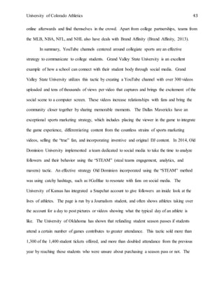 University of Colorado Athletics 43
online afterwards and find themselves in the crowd. Apart from college partnerships, teams from
the MLB, NBA, NFL, and NHL also have deals with Brand Affinity (Brand Affinity, 2013).
In summary, YouTube channels centered around collegiate sports are an effective
strategy to communicate to college students. Grand Valley State University is an excellent
example of how a school can connect with their student body through social media. Grand
Valley State University utilizes this tactic by creating a YouTube channel with over 300 videos
uploaded and tens of thousands of views per video that captures and brings the excitement of the
social scene to a computer screen. These videos increase relationships with fans and bring the
community closer together by sharing memorable moments. The Dallas Mavericks have an
exceptional sports marketing strategy, which includes placing the viewer in the game to integrate
the game experience, differentiating content from the countless strains of sports marketing
videos, selling the “true” fan, and incorporating inventive and original DJ content. In 2014, Old
Dominion University implemented a team dedicated to social media to take the time to analyze
followers and their behavior using the “STEAM” (steal teams engagement, analytics, and
mavens) tactic. An effective strategy Old Dominion incorporated using the “STEAM” method
was using catchy hashtags, such as #GoBlue to resonate with fans on social media. The
University of Kansas has integrated a Snapchat account to give followers an inside look at the
lives of athletes. The page is run by a Journalism student, and often shows athletes taking over
the account for a day to post pictures or videos showing what the typical day of an athlete is
like. The University of Oklahoma has shown that refunding student season passes if students
attend a certain number of games contributes to greater attendance. This tactic sold more than
1,300 of the 1,400 student tickets offered, and more than doubled attendance from the previous
year by reaching those students who were unsure about purchasing a season pass or not. The
 