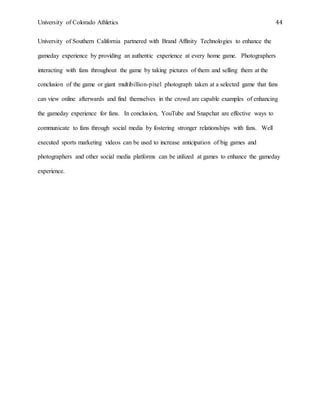 University of Colorado Athletics 44
University of Southern California partnered with Brand Affinity Technologies to enhance the
gameday experience by providing an authentic experience at every home game. Photographers
interacting with fans throughout the game by taking pictures of them and selling them at the
conclusion of the game or giant multibillion-pixel photograph taken at a selected game that fans
can view online afterwards and find themselves in the crowd are capable examples of enhancing
the gameday experience for fans. In conclusion, YouTube and Snapchat are effective ways to
communicate to fans through social media by fostering stronger relationships with fans. Well
executed sports marketing videos can be used to increase anticipation of big games and
photographers and other social media platforms can be utilized at games to enhance the gameday
experience.
 