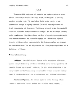 University of Colorado Athletics 45
Methods
The purpose of this study was to seek quantitative and qualitative evidence to support
effective communication strategies with College students, and the objective of increasing
attendance at sporting events. This study looks to identify specific examples of valid
communication strategies by targeting comparable Universities and College students, and
directly communicating with those parties. The following section will include three meaningful
studies used to determine effective communication strategies. The first study targets contacting
similar, complementary Universities to discuss what forms of communication strategies they find
useful for their organization. The second study deployed was a student survey targeted at
University of Colorado students to gain quantitative data about demographics, age, attendance,
and forms of social media. The final study conducted was a focus group of eight students held at
the University of Colorado.
Method 1: Student Survey
Participants. Since all schools differ from one another, we conducted and sent out a
Qualtrics survey to the University of Colorado student body in order to receive quantitative and
qualitative feedback from the student’s perspective. Our target number of participants for this
survey was 200. After the Qualtrics survey was deployed for five days, we exceeded our target
number of respondents by 50, for a total of 250 respondents. Each participant was a volunteer.
Materials and Apparatus. The materials required to conduct this survey include a
computer or mobile device, Qualtrics software, and a set of clear, relevant questions.
 