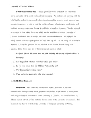 University of Colorado Athletics 46
Data Collection Procedure. Through great deliberation and effort, we conducted a
survey and sent it out via social media and text messaging. We used snowball sampling with the
belief that by sending the survey and telling others to spread the word, we would receive a large
amount of responses. In order to avoid the problem of survey abandonment, we eliminated and
conjoined questions to decrease the time it would take to complete the survey. We also provided
an incentive to those taking the survey, which was the possibility of winning University of
Colorado merchandise such as jerseys, hats, shirts, or other memorabilia. We deployed this
survey on June 27th and kept it open for five days until July 1st. The full survey can be found in
Appendix A, where the questions are also followed by the rationale behind asking each
question. Listed below are a few of the more relevant questions asked:
1. For games you did not attend, what was your reasoning for missing the game? (Select all
that apply)
2. How do you find out about events/hear about game times?
3. Do you open emails from CU Athletics? Why or why not?
4. Why do you attend sporting events?
5. When leaving the game early, what is the reasoning?
Method 2: Phone Interviews
Participants. After conducting our literature review, we wanted to see what
communication strategies other athletic programs have utilized to get students to attend games
when they have similar characteristics as the University of Colorado. We chose to contact six
different schools all with specific attributes that are similar to the University of Colorado’s. The
six schools we chose to contact are the University of Tennessee, University of Arizona,
 