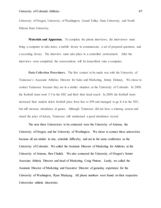 University of Colorado Athletics 47
University of Oregon, University of Washington, Grand Valley State University, and North
Dakota State University.
Materials and Apparatus. To complete the phone interviews, the interviewer must
bring a computer to take notes, a mobile device to communicate, a set of prepared questions, and
a recording device. The interview must take place in a controlled environment. After the
interviews were completed, the conversations will be transcribed onto a computer.
Data Collection Procedures. The first contact to be made was with the University of
Tennessee’s Associate Athletics Director for Sales and Marketing, Jimmy Delaney. We chose to
contact Tennessee because they are in a similar situation as the University of Colorado. In 2008,
the football team went 3-5 in the SEC and fired their head coach. In 2009, the football team
increased their student ticket football price from free to $99 and managed to go 4-4 in the SEC,
but still increase attendance at games. Although Tennessee did not have a winning season and
raised the price of tickets, Tennessee still maintained a good attendance record.
The next three Universities to be contacted were the University of Arizona, the
University of Oregon, and the University of Washington. We chose to contact these universities
because all are similar in size, schedule difficulty, and are in the same conference as the
University of Colorado. We called the Assistant Director of Marketing for Athletics at the
University of Arizona, Ben Chulick. We also contacted the University of Oregon’s Senior
Associate Athletic Director and head of Marketing, Craig Pintens. Lastly, we called the
Assistant Director of Marketing and Executive Director of gameday experience for the
University of Washington, Ryan Madayag. All phone numbers were found on their respective
Universities athletic directories.
 
