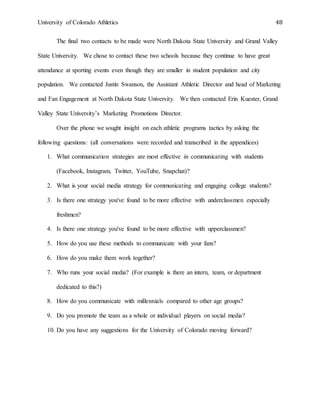 University of Colorado Athletics 48
The final two contacts to be made were North Dakota State University and Grand Valley
State University. We chose to contact these two schools because they continue to have great
attendance at sporting events even though they are smaller in student population and city
population. We contacted Justin Swanson, the Assistant Athletic Director and head of Marketing
and Fan Engagement at North Dakota State University. We then contacted Erin Kuester, Grand
Valley State University’s Marketing Promotions Director.
Over the phone we sought insight on each athletic programs tactics by asking the
following questions: (all conversations were recorded and transcribed in the appendices)
1. What communication strategies are most effective in communicating with students
(Facebook, Instagram, Twitter, YouTube, Snapchat)?
2. What is your social media strategy for communicating and engaging college students?
3. Is there one strategy you've found to be more effective with underclassmen especially
freshmen?
4. Is there one strategy you've found to be more effective with upperclassmen?
5. How do you use these methods to communicate with your fans?
6. How do you make them work together?
7. Who runs your social media? (For example is there an intern, team, or department
dedicated to this?)
8. How do you communicate with millennials compared to other age groups?
9. Do you promote the team as a whole or individual players on social media?
10. Do you have any suggestions for the University of Colorado moving forward?
 