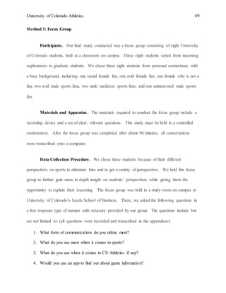 University of Colorado Athletics 49
Method 3: Focus Group
Participants. Our final study conducted was a focus group consisting of eight University
of Colorado students, held at a classroom on campus. These eight students varied from incoming
sophomores to graduate students. We chose these eight students from personal connections with
a base background, including one social female fan, one avid female fan, one female who is not a
fan, two avid male sports fans, two male mediocre sports fans, and one uninterested male sports
fan.
Materials and Apparatus. The materials required to conduct the focus group include a
recording device and a set of clear, relevant questions. This study must be held in a controlled
environment. After the focus group was completed after about 90 minutes, all conversations
were transcribed onto a computer.
Data Collection Procedure. We chose these students because of their different
perspectives on sports to eliminate bias and to get a variety of perspectives. We held this focus
group to further gain more in depth insight on students’ perspectives while giving them the
opportunity to explain their reasoning. The focus group was held in a study room on campus at
University of Colorado’s Leeds School of Business. There, we asked the following questions in
a free response type of manner with structure provided by our group. The questions include but
are not limited to: (all questions were recorded and transcribed in the appendices)
1. What form of communication do you utilize most?
2. What do you use most when it comes to sports?
3. What do you use when it comes to CU Athletics if any?
4. Would you use an app to find out about game information?
 