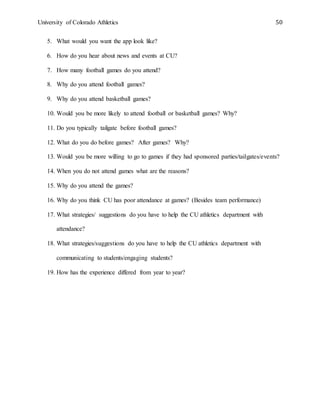 University of Colorado Athletics 50
5. What would you want the app look like?
6. How do you hear about news and events at CU?
7. How many football games do you attend?
8. Why do you attend football games?
9. Why do you attend basketball games?
10. Would you be more likely to attend football or basketball games? Why?
11. Do you typically tailgate before football games?
12. What do you do before games? After games? Why?
13. Would you be more willing to go to games if they had sponsored parties/tailgates/events?
14. When you do not attend games what are the reasons?
15. Why do you attend the games?
16. Why do you think CU has poor attendance at games? (Besides team performance)
17. What strategies/ suggestions do you have to help the CU athletics department with
attendance?
18. What strategies/suggestions do you have to help the CU athletics department with
communicating to students/engaging students?
19. How has the experience differed from year to year?
 