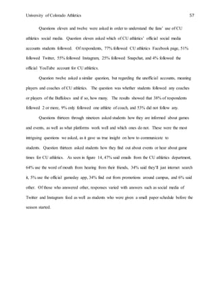 University of Colorado Athletics 57
Questions eleven and twelve were asked in order to understand the fans’ use of CU
athletics social media. Question eleven asked which of CU athletics’ official social media
accounts students followed. Of respondents, 77% followed CU athletics Facebook page, 51%
followed Twitter, 55% followed Instagram, 25% followed Snapchat, and 4% followed the
official YouTube account for CU athletics.
Question twelve asked a similar question, but regarding the unofficial accounts, meaning
players and coaches of CU athletics. The question was whether students followed any coaches
or players of the Buffaloes and if so, how many. The results showed that 38% of respondents
followed 2 or more, 9% only followed one athlete of coach, and 53% did not follow any.
Questions thirteen through nineteen asked students how they are informed about games
and events, as well as what platforms work well and which ones do not. These were the most
intriguing questions we asked, as it gave us true insight on how to communicate to
students. Question thirteen asked students how they find out about events or hear about game
times for CU athletics. As seen in figure 14, 47% said emails from the CU athletics department,
64% use the word of mouth from hearing from their friends, 34% said they’ll just internet search
it, 5% use the official gameday app, 34% find out from promotions around campus, and 6% said
other. Of those who answered other, responses varied with answers such as social media of
Twitter and Instagram feed as well as students who were given a small paper schedule before the
season started.
 