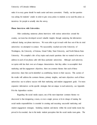 University of Colorado Athletics 62
make it to every game should be made easier and more convenient. Finally, our last question
was asking for students’ emails in order to give away prizes to students as we used the prizes as
incentives for people to actually take the survey.
Phone Interviews with Universities
After conducting numerous phone interviews with various universities around the
country, our team has developed several valuable insights through analyzing the information
collected during our phone interviews. We were able to get in touch with four out of the six total
universities we attempted to contact. We successfully reached out to the University of
Washington, the University of Arizona, Grand Valley State University, and North Dakota State
University. We compiled a list of key topics and crucial questions that we wanted to be sure to
address in each of our phone calls with these particular universities. Although each university
we spoke with has their own set of unique characteristics that they utilize to accomplish their
marketing and fan engagement objectives, there are common themes that each of these
universities share that can be identified as contributing factors to their success. This section of
the results will address the common themes, primary insights, and main objectives each of these
universities use to achieve success with their marketing and student engagement goals. For more
expansive information on the specific strategies that are unique to each university, see Appendix
B in the Appendices section.
Regarding the social media aspect, one of the most important common themes we
discovered is that designating a team, or even a single person, to be in charge of running the
social media responsibilities is essential in creating and executing successful marketing and
student engagement strategies. Including students and interns within the social media teams has
proved to be essential, due to the inside student perception that the social media team gains. The
 