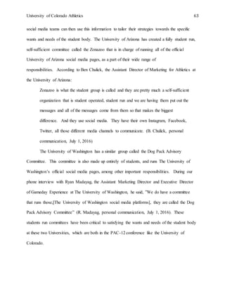 University of Colorado Athletics 63
social media teams can then use this information to tailor their strategies towards the specific
wants and needs of the student body. The University of Arizona has created a fully student run,
self-sufficient committee called the Zonazoo that is in charge of running all of the official
University of Arizona social media pages, as a part of their wide range of
responsibilities. According to Ben Chulick, the Assistant Director of Marketing for Athletics at
the University of Arizona:
Zonazoo is what the student group is called and they are pretty much a self-sufficient
organization that is student operated, student run and we are having them put out the
messages and all of the messages come from them so that makes the biggest
difference. And they use social media. They have their own Instagram, Facebook,
Twitter, all those different media channels to communicate. (B. Chulick, personal
communication, July 1, 2016)
The University of Washington has a similar group called the Dog Pack Advisory
Committee. This committee is also made up entirely of students, and runs The University of
Washington’s official social media pages, among other important responsibilities. During our
phone interview with Ryan Madayag, the Assistant Marketing Director and Executive Director
of Gameday Experience at The University of Washington, he said, ”We do have a committee
that runs those,[The University of Washington social media platforms], they are called the Dog
Pack Advisory Committee” (R. Madayag, personal communication, July 1, 2016). These
students run committees have been critical to satisfying the wants and needs of the student body
at these two Universities, which are both in the PAC-12 conference like the University of
Colorado.
 