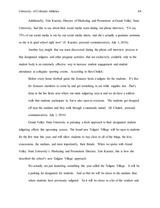 University of Colorado Athletics 64
Additionally, Erin Kuester, Director of Marketing and Promotions at Grand Valley State
University, had this to say about their social media team during our phone interview, “I’d say
75% of our social media is run by our social media intern, and she’s actually a graduate assistant,
so she is in grad school right now” (E. Kuester, personal communication, July 1, 2016).
Another key insight that our team discovered during the phone call interview process is
that designated tailgates and other pregame activities that are exclusively available only to the
student body is an extremely effective way to increase student engagement and student
attendance at collegiate sporting events. According to Ben Chulick:
Before every home football game the Zonazoo hosts a tailgate for the students. It’s free
for Zonazoo members to come by and get something to eat while supplies last. That’s
done in the fan fiesta area where our main tailgating area is and we do have a wildcat
walk that students participate in, but is also open to everyone. The students get dropped
off near the stadium and they walk through a manmade tunnel. (B. Chulick, personal
communication, July 1, 2016)
Grand Valley State University is pursuing a fresh approach to their designated student
tailgating efforts this upcoming season. The brand new Tailgate Village will be open to students
for the first time this year, and will allow students to stay close to all of the things the love,
concessions, the stadium, and most importantly, their friends. When we spoke with Grand
Valley State University’s Marketing and Promotions Director, Erin Kuester, this is how she
described the school’s new Tailgate Village approach:
We actually are just launching something this year called the Tailgate Village. It will be
a parking lot designated for students. And so that lot will be closer to the stadium than
where students have previously tailgated. So it will be closer to a lot of the vendors and
 
