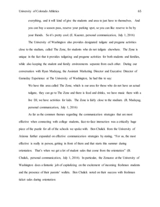 University of Colorado Athletics 65
everything, and it will kind of give the students and area to just have to themselves. And
you can buy a season pass, reserve your parking spot, so you can like reserve to be by
your friends. So it’s pretty cool. (E. Kuester, personal communication, July 1, 2016)
The University of Washington also provides designated tailgate and pregame activities
close to the stadium, called The Zone, for students who do not tailgate elsewhere. The Zone is
unique in the fact that it provides tailgating and pregame activities for both students and families,
while also keeping the student and family environments separate from each other. During our
conversation with Ryan Madayag, the Assistant Marketing Director and Executive Director of
Gameday Experience at The University of Washington, he had this to say:
We have this area called The Zone, which is our area for those who do not have an actual
tailgate, they can go to The Zone and there is food and drinks, we have music there with a
live DJ, we have activities for kids. The Zone is fairly close to the stadium. (R. Madayag,
personal communication, July 1, 2016)
As far as the common themes regarding the communication strategies that are most
effective when connecting with college students, face-to-face interaction was a critically huge
piece of the puzzle for all of the schools we spoke with. Ben Chulick from the University of
Arizona further expanded on effective communication strategies by stating, “For us, the most
effective is really in person, getting in front of them and that starts this summer during
orientation. That’s when we get a lot of student sales that come from the orientation” (B.
Chulick, personal communication, July 1, 2016). In particular, the Zonazoo at the University of
Washington does a fantastic job of capitalizing on the excitement of incoming freshman students
and the presence of their parents’ wallets. Ben Chulick noted on their success with freshman
ticket sales during orientation:
 