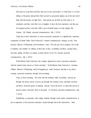 University of Colorado Athletics 66
[We] just try to get them and have that one on one conversation or when there is a crowd
talking to the group and get them fired up and we get people signing up on the spot and it
helps that the parents are right there. And parents get all fired up when they’re at
orientation and they want their son or daughter to have the best experience and they get
all wrapped up they want their child to go to football games at a big colleges like
Arizona. (B. Chulick, personal communication, July 1, 2016)
Using face-to-face interaction to create a personal connection is a significantly important
component of Grand Valley State University’s student communication strategy as well. Erin
Kuester, Director of Marketing and Promotions, notes, “We also get out on campus a lot to talk
to students, just whether it’s talking to them face to face, or handing out flyers, posting flyers,
but yeah, getting out there on campus is pretty big for us too” (E. Kuester, personal
communication, July 1, 2016).
North Dakota State University has a unique approach to create a personal connection
with the student body, known as “dorm storming.” North Dakota State University’s Assistant
Athletic Director of Marketing and Fan Engagement, Justin Swanson, had this to say about
creating a personal connection through dorm storming:
Yeah, so dorm storming. We work with the residence halls association, and just go
through the dorms, knock on doors, go through the common areas, and hand out pizza
and flyers about the games to students, and just ‘storm the dorm’, to make that person to
person contact, and invite them to the game. (J. Swanson, personal communication, July
7, 2016)
Establishing a connection with college students through social media communications is
just as important as the personal connection created through fan-to-fan interactions. After
 