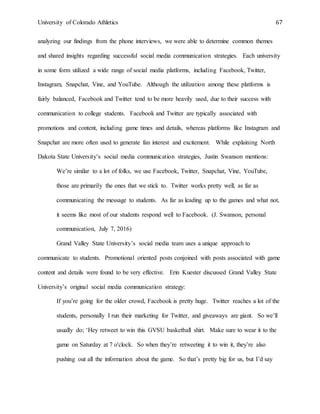 University of Colorado Athletics 67
analyzing our findings from the phone interviews, we were able to determine common themes
and shared insights regarding successful social media communication strategies. Each university
in some form utilized a wide range of social media platforms, including Facebook, Twitter,
Instagram, Snapchat, Vine, and YouTube. Although the utilization among these platforms is
fairly balanced, Facebook and Twitter tend to be more heavily used, due to their success with
communication to college students. Facebook and Twitter are typically associated with
promotions and content, including game times and details, whereas platforms like Instagram and
Snapchat are more often used to generate fan interest and excitement. While explaining North
Dakota State University’s social media communication strategies, Justin Swanson mentions:
We’re similar to a lot of folks, we use Facebook, Twitter, Snapchat, Vine, YouTube,
those are primarily the ones that we stick to. Twitter works pretty well, as far as
communicating the message to students. As far as leading up to the games and what not,
it seems like most of our students respond well to Facebook. (J. Swanson, personal
communication, July 7, 2016)
Grand Valley State University’s social media team uses a unique approach to
communicate to students. Promotional oriented posts conjoined with posts associated with game
content and details were found to be very effective. Erin Kuester discussed Grand Valley State
University’s original social media communication strategy:
If you’re going for the older crowd, Facebook is pretty huge. Twitter reaches a lot of the
students, personally I run their marketing for Twitter, and giveaways are giant. So we’ll
usually do; ‘Hey retweet to win this GVSU basketball shirt. Make sure to wear it to the
game on Saturday at 7 o'clock. So when they’re retweeting it to win it, they’re also
pushing out all the information about the game. So that’s pretty big for us, but I’d say
 