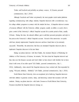 University of Colorado Athletics 68
Twitter and Facebook and probably our primary sources. (E. Kuester, personal
communication, July 1, 2016)
Although Facebook and Twitter are primarily the most popular social media platforms
regarding communicating with college students, Snapchat takeovers offer a revolutionary way
for college athletic programs to connect with the student fan base. A Snapchat takeover consists
of someone affiliated with the University athletic program, usually an athlete or coach, who is
given control of the University’s official Snapchat account for a certain period of time, usually
24 hours. During this time, the selected affiliate gets to add their personal perception and style to
the posts on the University’s official Snapchat account. Several of the universities we spoke
with have already implemented Snapchat takeovers and have found them to be extremely
successful. Meanwhile, the universities that have not attempted Snapchat takeovers plan to
implement Snapchat takeovers in the near future.
During our phone interview with Ben Chulick, the Assistant Director of Marketing for
Athletics at The University of Arizona, he remarks, “We have done the Snapchat takeover and
they take over the Zonazoo account and I don’t think we have done it with football, but we have
done it with some of our other sports” (B. Chulick, personal communication, July 1,
2016). Additionally, when asked if the Snapchat takeovers have worked well, Ben responded by
saying, “Oh yeah, definitely. Definitely” (B. Chulick, personal communication, July 1, 2016).
North Dakota State University does an exceptional job of utilizing Snapchat takeovers
with their athletes to generate creative, funny, and interesting content that resonates well with
students. During our phone interview with Justin Swanson at North Dakota State University,
Swanson described the Snapchat takeover strategy as:
 