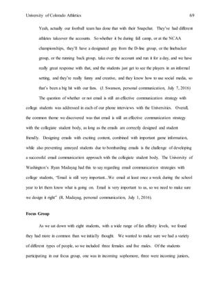 University of Colorado Athletics 69
Yeah, actually our football team has done that with their Snapchat. They’ve had different
athletes takeover the accounts. So whether it be during fall camp, or at the NCAA
championships, they’ll have a designated guy from the D-line group, or the linebacker
group, or the running back group, take over the account and run it for a day, and we have
really great response with that, and the students just get to see the players in an informal
setting, and they’re really funny and creative, and they know how to use social media, so
that’s been a big hit with our fans. (J. Swanson, personal communication, July 7, 2016)
The question of whether or not email is still an effective communication strategy with
college students was addressed in each of our phone interviews with the Universities. Overall,
the common theme we discovered was that email is still an effective communication strategy
with the collegiate student body, as long as the emails are correctly designed and student
friendly. Designing emails with exciting content, combined with important game information,
while also preventing annoyed students due to bombarding emails is the challenge of developing
a successful email communication approach with the collegiate student body. The University of
Washington’s Ryan Madayag had this to say regarding email communication strategies with
college students, “Email is still very important...We email at least once a week during the school
year to let them know what is going on. Email is very important to us, so we need to make sure
we design it right” (R. Madayag, personal communication, July 1, 2016).
Focus Group
As we sat down with eight students, with a wide range of fan affinity levels, we found
they had more in common than we initially thought. We wanted to make sure we had a variety
of different types of people, so we included three females and five males. Of the students
participating in our focus group, one was in incoming sophomore, three were incoming juniors,
 