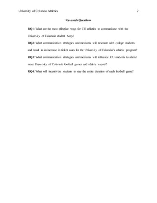 University of Colorado Athletics 7
Research Questions
RQ1: What are the most effective ways for CU athletics to communicate with the
University of Colorado student body?
RQ2: What communication strategies and mediums will resonate with college students
and result in an increase in ticket sales for the University of Colorado’s athletic program?
RQ3: What communication strategies and mediums will influence CU students to attend
more University of Colorado football games and athletic events?
RQ4: What will incentivize students to stay the entire duration of each football game?
 