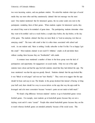 University of Colorado Athletics 70
two were incoming seniors, and one graduate student. We asked the students what type of social
media they use most often and they unanimously claimed that text message was the most
used. One student mentioned that for intramural games, the rec center sends out a text to the
participants reminding them of their games. When students register for intramural sports, they
are asked if they want to be reminded of game times. The participating students determine when
they want to be notified such as a week before, a couple days before, the day before, or the day
of the game. The students claimed that they are more likely to “read an annoying text than an
annoying email.” The issue with email is that it is often times associated with school and
work. As one student said, “there is nothing I really subscribe to that I’m like I’m so happy I got
this email.” Most students claimed to not read CU Athletics’ emails at all and delete them
without reading them because they are “bombarded” with emails.
A common issue mentioned a number of times in the focus group were the lack of
participation and opportunity for engagement on social media. Only two out of the eight
students knew about and had the app, but both students stated that they had deleted the app. The
issue mentioned was that the app was greatly flawed. Students claimed that the app looked like
it was “linked to web pages” and was not “user friendly.” They went on to suggest that the app
should be basic and easy to use. The females in the group declared that instead of having to bring
your buff card, there should be a way to access tickets on the app, that way the app could be
leveraged and a lot more convenient because “women’s pants are not made to hold much.”
We found a big difference between students’ motives to go to basketball games versus
football games. For example, most students go to basketball games because they are not a
daylong event and it’s more “casual.” People often attend basketball games because they are fun
to watch whereas football games are attended primarily because of the social scene. This
 