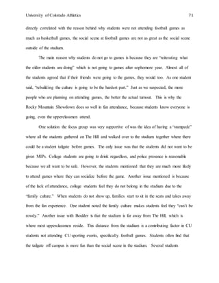 University of Colorado Athletics 71
directly correlated with the reason behind why students were not attending football games as
much as basketball games, the social scene at football games are not as great as the social scene
outside of the stadium.
The main reason why students do not go to games is because they are “reiterating what
the older students are doing” which is not going to games after sophomore year. Almost all of
the students agreed that if their friends were going to the games, they would too. As one student
said, “rebuilding the culture is going to be the hardest part.” Just as we suspected, the more
people who are planning on attending games, the better the actual turnout. This is why the
Rocky Mountain Showdown does so well in fan attendance, because students know everyone is
going, even the upperclassmen attend.
One solution the focus group was very supportive of was the idea of having a “stampede”
where all the students gathered on The Hill and walked over to the stadium together where there
could be a student tailgate before games. The only issue was that the students did not want to be
given MIPs. College students are going to drink regardless, and police presence is reasonable
because we all want to be safe. However, the students mentioned that they are much more likely
to attend games where they can socialize before the game. Another issue mentioned is because
of the lack of attendance, college students feel they do not belong in the stadium due to the
“family culture.” When students do not show up, families start to sit in the seats and takes away
from the fan experience. One student noted the family culture makes students feel they “can’t be
rowdy.” Another issue with Boulder is that the stadium is far away from The Hill, which is
where most upperclassmen reside. This distance from the stadium is a contributing factor in CU
students not attending CU sporting events, specifically football games. Students often find that
the tailgate off campus is more fun than the social scene in the stadium. Several students
 