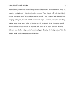 University of Colorado Athletics 72
mentioned they do not want to walk a long distance to the stadium. To counteract this issue, we
suggested we implement a student ambassador program. These students will invite their friends,
creating a snowball effect. When students see that there is a large crowd of their classmates that
are going to the game, they will feel left out and want to join. The more people, the more likely
students are to attend games in fear of missing out. All participants in the focus group agreed
this would be an effective way to get them and their friends to the game. Students like being
followers, and also like being a part of something bigger. Bringing the “college culture” into the
stadium would break down the existing boundaries.
 