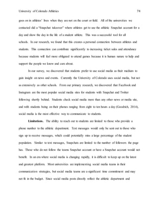 University of Colorado Athletics 74
goes on in athletes’ lives when they are not on the court or field. All of the universities we
contacted did a “Snapchat takeover” where athletes get to use the athletic Snapchat account for a
day and show the day in the life of a student athlete. This was a successful tool for all
schools. In our research, we found that this creates a personal connection between athletes and
students. This connection can contribute significantly to increasing ticket sales and attendance
because students will feel more obligated to attend games because it is human nature to help and
support the people we know and care about.
In our survey, we discovered that students prefer to use social media as their medium to
gain insight on news and events. Currently the University of Colorado uses social media, but not
as extensively as other schools. From our primary research, we discovered that Facebook and
Instagram are the most popular social media sites for students with Snapchat and Twitter
following shortly behind. Students check social media more than any other news or media site,
and with students being on their phones ranging from eight to ten hours a day (Goodrich, 2014),
social media is the most effective way to communicate to students.
Limitations. The ability to reach out to students are limited to those who provide a
phone number to the athletic department. Text messages would only be sent out to those who
sign up to receive messages, which could potentially miss a large percentage of the student
population. Similar to text messages, Snapchats are limited to the number of followers the page
has. Those who do not follow the teams Snapchat account or have a Snapchat account would not
benefit. In an era where social media is changing rapidly, it is difficult to keep up on the latest
and greatest platform. Most universities are implementing social media teams in their
communication strategies, but social media teams are a significant time commitment and may
not fit in the budget. Since social media posts directly reflect the athletic department and
 