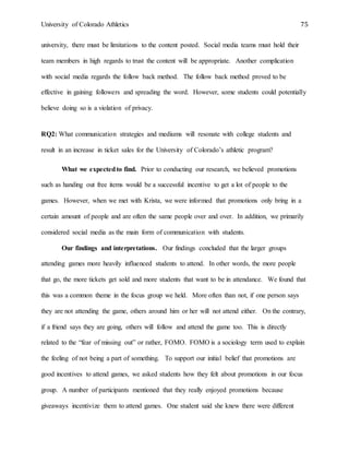 University of Colorado Athletics 75
university, there must be limitations to the content posted. Social media teams must hold their
team members in high regards to trust the content will be appropriate. Another complication
with social media regards the follow back method. The follow back method proved to be
effective in gaining followers and spreading the word. However, some students could potentially
believe doing so is a violation of privacy.
RQ2: What communication strategies and mediums will resonate with college students and
result in an increase in ticket sales for the University of Colorado’s athletic program?
What we expectedto find. Prior to conducting our research, we believed promotions
such as handing out free items would be a successful incentive to get a lot of people to the
games. However, when we met with Krista, we were informed that promotions only bring in a
certain amount of people and are often the same people over and over. In addition, we primarily
considered social media as the main form of communication with students.
Our findings and interpretations. Our findings concluded that the larger groups
attending games more heavily influenced students to attend. In other words, the more people
that go, the more tickets get sold and more students that want to be in attendance. We found that
this was a common theme in the focus group we held. More often than not, if one person says
they are not attending the game, others around him or her will not attend either. On the contrary,
if a friend says they are going, others will follow and attend the game too. This is directly
related to the “fear of missing out” or rather, FOMO. FOMO is a sociology term used to explain
the feeling of not being a part of something. To support our initial belief that promotions are
good incentives to attend games, we asked students how they felt about promotions in our focus
group. A number of participants mentioned that they really enjoyed promotions because
giveaways incentivize them to attend games. One student said she knew there were different
 