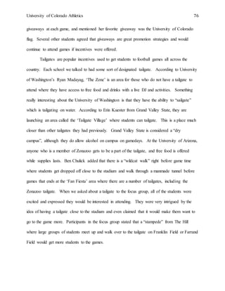 University of Colorado Athletics 76
giveaways at each game, and mentioned her favorite giveaway was the University of Colorado
flag. Several other students agreed that giveaways are great promotion strategies and would
continue to attend games if incentives were offered.
Tailgates are popular incentives used to get students to football games all across the
country. Each school we talked to had some sort of designated tailgate. According to University
of Washington’s Ryan Madayag, ‘The Zone’ is an area for those who do not have a tailgate to
attend where they have access to free food and drinks with a live DJ and activities. Something
really interesting about the University of Washington is that they have the ability to “sailgate”
which is tailgating on water. According to Erin Kuester from Grand Valley State, they are
launching an area called the ‘Tailgate Village’ where students can tailgate. This is a place much
closer than other tailgates they had previously. Grand Valley State is considered a “dry
campus”, although they do allow alcohol on campus on gamedays. At the University of Arizona,
anyone who is a member of Zonazoo gets to be a part of the tailgate, and free food is offered
while supplies lasts. Ben Chulick added that there is a “wildcat walk” right before game time
where students get dropped off close to the stadium and walk through a manmade tunnel before
games that ends at the ‘Fan Fiesta’ area where there are a number of tailgates, including the
Zonazoo tailgate. When we asked about a tailgate to the focus group, all of the students were
excited and expressed they would be interested in attending. They were very intrigued by the
idea of having a tailgate close to the stadium and even claimed that it would make them want to
go to the game more. Participants in the focus group stated that a “stampede” from The Hill
where large groups of students meet up and walk over to the tailgate on Franklin Field or Farrand
Field would get more students to the games.
 