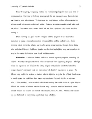 University of Colorado Athletics 77
In our focus group, we quickly realized we overlooked perhaps the most used form of
communication. Everyone in the focus group agreed that text message is used the most often
and connects most with students. Text message is a very intimate medium of communication,
whereas email is in a more professional setting. Students nowadays associate email with work
and school. One student even claimed that if it is not from a professor, they delete it without
reading it.
Dorm storming is a great way for collegiate athletic programs to use face to face
interaction to create a personal connection between athletes and the student body. Dorm
storming entails University athletes and coaches going around campus, through dorms, dining
halls, and other University buildings, handing out free food and athletic gear, and spreading the
word to the student body about game details and information.
Limitations. Limitations include difficulties behind regulating tailgates, especially on
campus. A number of legal and ethical issues are apparent when organizing tailgates. Although
police and regulations are necessary for safety, tailgate environments should be tailored to
college students’ enjoyment while not intervening with families’ experiences at games. The
follower rule is effective as long as students take the initiative to be the first of their friend group
to attend games, but could have little impact on attendance if nobody decides to take that
step. “Dorm storming”, such as athletes or coaches handing out food in dorms is a great way for
athletes and coaches to interact with the student body. However, there are limitations on the
amount athletes and coaches can interact with students per NCAA rules. Athletes and coaches
can also be limited in participating due to their busy schedules.
 
