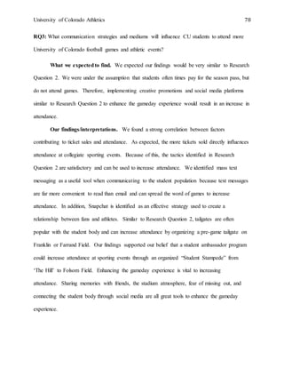 University of Colorado Athletics 78
RQ3: What communication strategies and mediums will influence CU students to attend more
University of Colorado football games and athletic events?
What we expectedto find. We expected our findings would be very similar to Research
Question 2. We were under the assumption that students often times pay for the season pass, but
do not attend games. Therefore, implementing creative promotions and social media platforms
similar to Research Question 2 to enhance the gameday experience would result in an increase in
attendance.
Our findings/interpretations. We found a strong correlation between factors
contributing to ticket sales and attendance. As expected, the more tickets sold directly influences
attendance at collegiate sporting events. Because of this, the tactics identified in Research
Question 2 are satisfactory and can be used to increase attendance. We identified mass text
messaging as a useful tool when communicating to the student population because text messages
are far more convenient to read than email and can spread the word of games to increase
attendance. In addition, Snapchat is identified as an effective strategy used to create a
relationship between fans and athletes. Similar to Research Question 2, tailgates are often
popular with the student body and can increase attendance by organizing a pre-game tailgate on
Franklin or Farrand Field. Our findings supported our belief that a student ambassador program
could increase attendance at sporting events through an organized “Student Stampede” from
‘The Hill’ to Folsom Field. Enhancing the gameday experience is vital to increasing
attendance. Sharing memories with friends, the stadium atmosphere, fear of missing out, and
connecting the student body through social media are all great tools to enhance the gameday
experience.
 