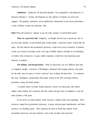 University of Colorado Athletics 79
Limitations. Limitations for Research Question 3 are comparable to the limitations of
Research Question 2. Texting and Snapchat are only effective if students are aware and
engaged. The gameday experience can be significantly deteriorated by poor team performance
or lack of friends to share the experience with.
RQ4: What will incentivize students to stay the entire duration of each football game?
What we expectedto find. Originally, we thought the best way to incentivize fans to
stay the entire duration of each football game would include a sponsored “party” hosted after the
game. We also believed that promotional giveaways would not be seen as attractive to students
as they are overused at sporting events. In an age of cellular phones and high use of technology,
we believe that an interactive in game mobile experience would have been interesting and
attractive to students.
Our findings and Interpretations. What we discovered was very different than what
we originally thought. University of Washington mentioned that keeping students at the game
for the entire span of a game is in fact a universal issue at almost all universities. To counteract
this issue, Washington adopted ideas from larger schools in the SEC and began offering
promotions during the fourth quarter.
A common theme we found among numerous schools was interacting with student
athletes made students feel connected with their school and gave them an obligation to stay the
entire duration of the game.
In our survey we asked students which incentives students found most appealing. These
incentives ranged from promotional giveaways, in game and post-game entertainment, and future
incentives for attending games. After analyzing the data, we found that students found
promotional giveaways the most attractive, such as free tee shirts and concession
 