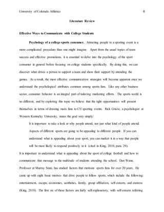 University of Colorado Athletics 8
Literature Review
Effective Ways to Communicate with College Students
Psychology of a college sports consumer. Attracting people to a sporting event is a
more complicated procedure than one might imagine. Apart from the usual topics of team
success and effective promotions, it is essential to delve into the psychology of the sport
consumer in general before focusing on college students specifically. By doing this, we can
discover what drives a person to support a team and show their support by attending the
games. As a result, the most effective communication strategies will become apparent once we
understand the psychological attributes common among sports fans. Like any other business
sector, consumer behavior is an integral part of tailoring marketing efforts. The sports world is
no different, and by exploring this topic we believe that the right opportunities will present
themselves in terms of drawing more fans to CU sporting events. Rick Grieve, a psychologist at
Western Kentucky University, states the goal very simply:
It is important to take a look at why people attend, not just what kind of people attend.
Aspects of different sports are going to be appealing to different people. If you can
understand what is appealing about your sport, you can market it in a way that people
will be most likely to respond positively to it (cited in King, 2010, para. 29).
It is important to understand what is appealing about the sport of college football and how to
communicate that message to the multitude of students attending the school. Dan Wann,
Professor at Murray State, has studied factors that motivate sports fans for over 20 years. He
came up with eight basic motives that drive people to follow sports, which include the following:
entertainment, escape, economics, aesthetics, family, group affiliation, self-esteem, and eustress
(King, 2010). The first six of these factors are fairly self-explanatory, with self-esteem referring
 