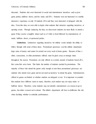 University of Colorado Athletics 80
discounts. Students also were interested in social and entertainment incentives such as post
game parties, halftime shows, and live music and DJ’s. Students were not interested in a mobile
interactive experience as only 10 students (4%) said they were interested or intrigued with this
idea. From this data, we were able to depict what students find attractive regarding incentives at
sporting events. Through analyzing the data, we discovered students are more likely to attend a
game if they receive a tangible object such as a T-shirt or food followed by entertainment of
music, halftime shows, or sponsored parties.
Limitations. Limitations regarding incentives for athletic events include the ability to
follow through with some of these ideas. Promotional giveaways cost the athletic department
large sums of money and cannot be carried out every week at home games. Because of that, t-
shirts, concessions, or other promotions offered, must be given away at strategic times
throughout the season. Promotions are only offered to a certain amount of students based off a
first come first serve basis. This limits the number of students reached by promotions. The
majority of those who attend the games early enough to earn these promotional giveaways are
students who attend every game and do not need an incentive to attend the game. Entertainments
offered in games are limited to whether students are intrigued or not. It is important to consider
that students have different tastes in music; therefore each student may not enjoy music or
halftime shows. Therefore, some students may not identify entertainment as a reason to go to
games, but rather a reason not to attend. The athletic department will have to deliberate this risk
when deciding whether to schedule performances.
 