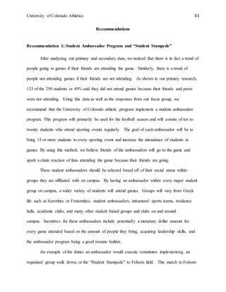 University of Colorado Athletics 81
Recommendations
Recommendation 1: Student Ambassador Program and “Student Stampede”
After analyzing our primary and secondary data, we noticed that there is in fact a trend of
people going to games if their friends are attending the game. Similarly, there is a trend of
people not attending games if their friends are not attending. As shown in our primary research,
123 of the 250 students or 49% said they did not attend games because their friends and peers
were not attending. Using this data as well as the responses from our focus group, we
recommend that the University of Colorado athletic program implement a student ambassador
program. This program will primarily be used for the football season and will consist of ten to
twenty students who attend sporting events regularly. The goal of each ambassador will be to
bring 15 or more students to every sporting event and increase the attendance of students at
games. By using this method, we believe friends of the ambassadors will go to the game and
spark a chain reaction of fans attending the game because their friends are going.
These student ambassadors should be selected based off of their social status within
groups they are affiliated with on campus. By having an ambassador within every major student
group on campus, a wider variety of students will attend games. Groups will vary from Greek
life such as Sororities or Fraternities, student ambassadors, intramural sports teams, residence
halls, academic clubs, and many other student based groups and clubs on and around
campus. Incentives for these ambassadors include potentially a monetary dollar amount for
every game attended based on the amount of people they bring, acquiring leadership skills, and
the ambassador program being a good resume builder.
An example of the duties an ambassador would execute constitutes implementing an
organized group walk down, or the “Student Stampede” to Folsom field. This march to Folsom
 