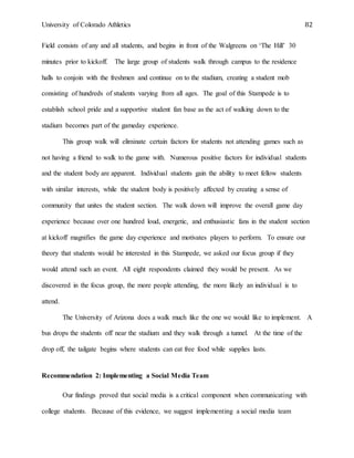University of Colorado Athletics 82
Field consists of any and all students, and begins in front of the Walgreens on ‘The Hill’ 30
minutes prior to kickoff. The large group of students walk through campus to the residence
halls to conjoin with the freshmen and continue on to the stadium, creating a student mob
consisting of hundreds of students varying from all ages. The goal of this Stampede is to
establish school pride and a supportive student fan base as the act of walking down to the
stadium becomes part of the gameday experience.
This group walk will eliminate certain factors for students not attending games such as
not having a friend to walk to the game with. Numerous positive factors for individual students
and the student body are apparent. Individual students gain the ability to meet fellow students
with similar interests, while the student body is positively affected by creating a sense of
community that unites the student section. The walk down will improve the overall game day
experience because over one hundred loud, energetic, and enthusiastic fans in the student section
at kickoff magnifies the game day experience and motivates players to perform. To ensure our
theory that students would be interested in this Stampede, we asked our focus group if they
would attend such an event. All eight respondents claimed they would be present. As we
discovered in the focus group, the more people attending, the more likely an individual is to
attend.
The University of Arizona does a walk much like the one we would like to implement. A
bus drops the students off near the stadium and they walk through a tunnel. At the time of the
drop off, the tailgate begins where students can eat free food while supplies lasts.
Recommendation 2: Implementing a Social Media Team
Our findings proved that social media is a critical component when communicating with
college students. Because of this evidence, we suggest implementing a social media team
 