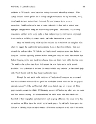 University of Colorado Athletics 83
dedicated to CU Athletics as an innovative strategy to connect with college students. With
college students on their phones for an average of eight to ten hours per day (Goodrich, 2014),
social media presents an opportunity to spread the word on game times, news, or
promotions. Social media can be used to create excitement for fans such as posting game
highlights or hype videos during the week leading to the game. Since nearly 52% of survey
respondents said they prefer social media as their medium to receive information, specialized
teams can focus on hitting the student market and entice them to come to games.
Since our student survey results revealed students are on Facebook and Instagram most
often, we suggest the social media teams primarily focus on these two mediums. Data also
showed that students follow CU Athletics on Facebook and Instagram greater than Twitter or
Snapchat. Students reportedly preferred to hear about game times and events three to four days
before the game, so this team should reveal game times and future events within this time scale.
The social media medium that should be leveraged the most by the social media team is
Facebook. 77% of individuals that took our survey claimed they followed CU’s Facebook page
and 38% of students said that they check Facebook the most.
Through the main social media platforms of Facebook and Instagram, we recommend
that the social media team reveal and spread the word of the domain names for the less popular
accounts such as YouTube and Snapchat, which some students may not be aware of. These
pages can also promote the official CU Gameday app since 68% of survey takers were not aware
that there was such a thing. We also recommend this social media team find student of CU
based off of their biographies and other factors such as group affiliations that would prove they
are students and follow them first on their social media pages. As said earlier in our paper, the
concept of following back can help a business as the users are exposed to the sites of the athletic
 
