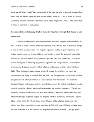 University of Colorado Athletics 84
teams and will follow back if they are interested in the team and want to hear and see more about
them. This will further engage the fans with the athletic teams at CU and as shown in Guerra’s
2015 study, students who follow their teams social media range from 1.6 to 2.1 times more likely
to attend at least three of teams games.
Recommendation 3: Enhancing Student Gameday Experience through Entertainment and
engagement
Creating an unforgettable game day experience starts with engaging and entertaining the
fans. In order to increase student attendance and ticket sales, students have to be excited enough
to want to attend sporting events. The pregame experience and the in-game experience of a
college sporting event can be quite different, and in order to satisfy the needs and wants of the
students and fans both aspects of the gameday experience must be accounted for. In order to
achieve these goals of enhancing the gameday experience for college students, we recommend
implementing designated areas for student tailgating and pregame activities close to Folsom
Field. These designated student tailgate areas will provide free activities, live music and
entertainment, the ability to purchase food and drink, and the opportunity to experience all of the
pre-game fun with all of your friends at a close distance from the stadium. We found that
designated tailgate and pregame activities provided exclusively for students at collegiate sporting
events is extremely effective with regards to enhancing the gameday experience. Through our
secondary research we discovered that Kent State University increased student ticket sales and
attendance through designated tailgate and pregame activities exclusively for students. Jayson
Blair, a writer for the New York Times, notes, “Because of the tailgating parties and other
efforts, Kent State, which had the worst attendance in 2001 with only 6,595 fans per home game,
has seen attendance at its Dix Stadium rise 87 percent this season, to about 11,447 per game”
 