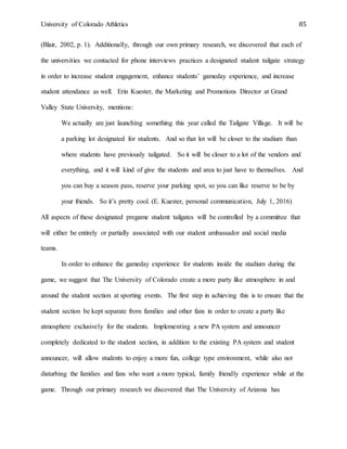 University of Colorado Athletics 85
(Blair, 2002, p. 1). Additionally, through our own primary research, we discovered that each of
the universities we contacted for phone interviews practices a designated student tailgate strategy
in order to increase student engagement, enhance students’ gameday experience, and increase
student attendance as well. Erin Kuester, the Marketing and Promotions Director at Grand
Valley State University, mentions:
We actually are just launching something this year called the Tailgate Village. It will be
a parking lot designated for students. And so that lot will be closer to the stadium than
where students have previously tailgated. So it will be closer to a lot of the vendors and
everything, and it will kind of give the students and area to just have to themselves. And
you can buy a season pass, reserve your parking spot, so you can like reserve to be by
your friends. So it’s pretty cool. (E. Kuester, personal communication, July 1, 2016)
All aspects of these designated pregame student tailgates will be controlled by a committee that
will either be entirely or partially associated with our student ambassador and social media
teams.
In order to enhance the gameday experience for students inside the stadium during the
game, we suggest that The University of Colorado create a more party like atmosphere in and
around the student section at sporting events. The first step in achieving this is to ensure that the
student section be kept separate from families and other fans in order to create a party like
atmosphere exclusively for the students. Implementing a new PA system and announcer
completely dedicated to the student section, in addition to the existing PA system and student
announcer, will allow students to enjoy a more fun, college type environment, while also not
disturbing the families and fans who want a more typical, family friendly experience while at the
game. Through our primary research we discovered that The University of Arizona has
 
