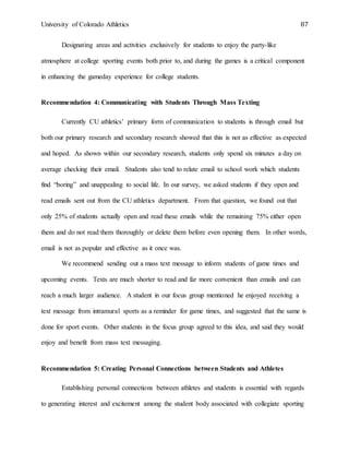 University of Colorado Athletics 87
Designating areas and activities exclusively for students to enjoy the party-like
atmosphere at college sporting events both prior to, and during the games is a critical component
in enhancing the gameday experience for college students.
Recommendation 4: Communicating with Students Through Mass Texting
Currently CU athletics’ primary form of communication to students is through email but
both our primary research and secondary research showed that this is not as effective as expected
and hoped. As shown within our secondary research, students only spend six minutes a day on
average checking their email. Students also tend to relate email to school work which students
find “boring” and unappealing to social life. In our survey, we asked students if they open and
read emails sent out from the CU athletics department. From that question, we found out that
only 25% of students actually open and read these emails while the remaining 75% either open
them and do not read them thoroughly or delete them before even opening them. In other words,
email is not as popular and effective as it once was.
We recommend sending out a mass text message to inform students of game times and
upcoming events. Texts are much shorter to read and far more convenient than emails and can
reach a much larger audience. A student in our focus group mentioned he enjoyed receiving a
text message from intramural sports as a reminder for game times, and suggested that the same is
done for sport events. Other students in the focus group agreed to this idea, and said they would
enjoy and benefit from mass text messaging.
Recommendation 5: Creating Personal Connections between Students and Athletes
Establishing personal connections between athletes and students is essential with regards
to generating interest and excitement among the student body associated with collegiate sporting
 