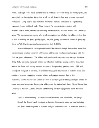 University of Colorado Athletics 88
events. Although social media communication continues to become more and more popular, and
respectively so, face-to-face interaction is still one of, if not the best way to create a personal
connection. Using face-to-face interaction to create a personal connection is a significantly
important element in Grand Valley State University’s communication strategy with
students. Erin Kuester, Director of Marketing and Promotions at Grand Valley State University
notes, “We also get out on campus a lot to talk to students, just whether it’s talking to them face
to face, or handing out flyers, posting flyers, but yeah, getting out there on campus is pretty big
for us too” (E. Kuester, personal communication, July 1, 2016).
In order to capitalize on the personal connection created through face-to-face interaction,
we recommend sending University of Colorado athletes and coaches around campus with free
food and game information. The athletes and coaches will make their way through the dorms,
dining halls, university memorial center, and education buildings handing out free food, team
posters and flyers, and inviting students to come to the upcoming sporting events. This will
accomplish two goals at one time, by communicating game information to students, while also
creating a personal connection between athletes and students through face to face
interaction. North Dakota State University does an excellent job of utilizing strategies similar to
create a personal connection between the athletes and the student body there. North Dakota State
University’s Assistant Athletic Director of Marketing and Fan Engagement, Justin Swanson,
notes:
Yeah, so dorm storming. We work with the residence halls association, and just go
through the dorms, knock on doors, go through the common areas, and hand out pizza
and flyers about the games to students, and just ‘storm the dorm’, to make that person to
 