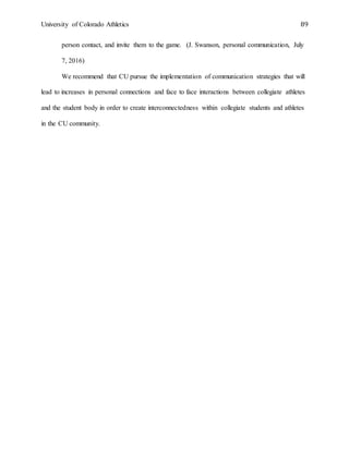 University of Colorado Athletics 89
person contact, and invite them to the game. (J. Swanson, personal communication, July
7, 2016)
We recommend that CU pursue the implementation of communication strategies that will
lead to increases in personal connections and face to face interactions between collegiate athletes
and the student body in order to create interconnectedness within collegiate students and athletes
in the CU community.
 