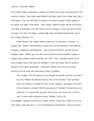 University of Colorado Athletics 9
to the positive feeling of supporting a winning team while eustress refers to the uncertainty of the
outcome of a game. Wann found group affiliation and family mainly drove college sports fans to
attend games. Fans were more likely to attend an event based on images of others gathered at
the stadium than images of the players. These findings support the notion that the social aspect
of a college football game is the main driving force for attendance. Wann sums up his research
by saying, “Let’s find a few things you think might matter about these people and let’s get on
those” (King, 2010, para. 39).
Merrill Melnick took a slightly different approach to see what draws a consumer to a
sporting event. Melnick (1993) identified the three basic needs of humankind as the following:
community, engagement, and dependency. These are the traits that fans also look for when
attending a game. Melnick goes on to discuss how the draw of casual sociability (stranger to
stranger) entices people to attend a sporting event (1993). This is especially relevant for the
topic of college sports, as the effort and willingness to meet and connect with new people is
important for the student demographic. Furthermore, Melnick talks about how essential
spectators are to the game when addressing the topic of sociability:
They recognize, from the moment they pass through the turnstiles, that they are crucial to
the event. Without their physical presence, there can be no contest. Thus, spectators
share in the collective knowledge that they are vital, important, and integral to the action.
The role behaviors associated with the status/position of "spectator" are also known and
understood. It is expected that spectators will clap, boo, yell, scream, hiss, or "do the
wave," as their moods and passions dictate. (Melnick, 1993, p. 50)
Fans attending a sporting event that are in a similar mindset as other fans are likely to act in the
same manner as the game goes on. It is the aforementioned commonalities between spectators
 