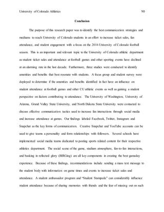 University of Colorado Athletics 90
Conclusion
The purpose of this research paper was to identify the best communication strategies and
mediums to reach University of Colorado students in an effort to increase ticket sales, fan
attendance, and student engagement with a focus on the 2016 University of Colorado football
season. This is an important and relevant topic to the University of Colorado athletic department
as student ticket sales and attendance at football games and other sporting events have declined
at an alarming rate in the last decade. Furthermore, three studies were conducted to identify
amenities and benefits that best resonate with students. A focus group and student survey were
deployed to determine if the amenities and benefits identified in fact have an influence on
student attendance at football games and other CU athletic events as well as gaining a student
perspective on factors contributing to attendance. The University of Washington, University of
Arizona, Grand Valley State University, and North Dakota State University were contacted to
discuss effective communication tactics used to increase fan interactions through social media
and increase attendance at games. Our findings labeled Facebook, Twitter, Instagram and
Snapchat as the key forms of communication. Creative Snapchat and YouTube accounts can be
used to give teams a personality and form relationships with followers. Several schools have
implemented social media teams dedicated to posting sports related content for their respective
athletics department. The social scene of the game, stadium atmosphere, fan-to-fan interactions,
and basking in reflected glory (BIRGing) are all key components in creating the best gameday
experience. Because of these findings, recommendations include sending a mass text message to
the student body with information on game times and events to increase ticket sales and
attendance. A student ambassador program and “Student Stampede” can considerably influence
student attendance because of sharing memories with friends and the fear of missing out on such
 