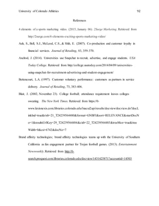 University of Colorado Athletics 92
References
4 elements of a sports marketing video. (2015, January 06). 2Surge Marketing. Retrieved from
http://2surge.com/4-elements-exciting-sports-marketing-video/
Auh, S., Bell, S.J., McLeod, C.S., & Shih, E. (2007). Co-production and customer loyalty in
financial services. Journal of Retailing, 83, 359-370.
Axelrod, J. (2014). Universities use Snapchat to recruit, advertise, and engage students. USA
Today College. Retrieved from http://college.usatoday.com/2014/04/09/universities-
using-snapchat-for-recruitment-advertising-and-student-engagement/
Bettencourt, L.A. (1997). Customer voluntary performance: customers as partners in service
delivery. Journal of Retailing, 73, 383-406.
Blair, J. (2002, November 23). College football; attendance requirement leaves colleges
sweating. The New York Times. Retrieved from https://0-
www.lexisnexis.com.libraries.colorado.edu/lnacui2api/results/docview/docview.do?docL
inkInd=true&risb=21_T24239564480&format=GNBFI&sort=RELEVANCE&startDocN
o=1&resultsUrlKey=29_T24239564484&cisb=22_T24239564483&treeMax=true&tree
Width=0&csi=6742&docNo=7
Brand affinity technologies; brand affinity technologies teams up with the University of Southern
California as fan engagement partner for Trojan football games. (2013). Entertainment
Newsweekly. Retrieved from http://0-
search.proquest.com.libraries.colorado.edu/docview/1431425871?accountid=14503
 