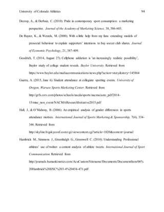 University of Colorado Athletics 94
Decrop, A., & Derbaiz, C. (2010). Pride in contemporary sport consumption: a marketing
perspective. Journal of the Academy of Marketing Science, 38, 586-603.
De Ruyter, K., & Wetzels, M. (2000). With a little help from my fans: extending models of
prosocial behaviour to explain supporters’ intentions to buy soccer club shares. Journal
of Economic Psychology, 21, 387-409.
Goodrich, T. (2014, August 27). Cellphone addiction is ’an increasingly realistic possibility’,
Baylor study of college student reveals. Baylor University. Retrieved from
https://www.baylor.edu/mediacommunications/news.php?action=story&story=145864
Guerra, A. (2015, June 6). Student attendance at collegiate sporting events. University of
Oregon, Warsaw Sports Marketing Center. Retrieved from
http://grfx.cstv.com/photos/schools/nacda/sports/nacma/auto_pdf/2014-
15/misc_non_event/NACMAResearchInitiative2015.pdf
Hall, J., & O’Mahony, B. (2006). An empirical analysis of gender differences in sports
attendance motives. International Journal of Sports Marketing & Sponsorship, 7(4), 334-
346. Retrieved from
http://skyline.bigskyconf.com/cgi/viewcontent.cgi?article=1020&context=journal
Hambrick M., Simmons J., Greenhalgh G., Greenwell C. (2010). Understanding Professional
athletes’ use of twitter: a content analysis of athlete tweets. International Journal of Sport
Communication. Retrieved from
http://journals.humankinetics.com/AcuCustom/Sitename/Documents/DocumentItem/06%
20Hambrick%20IJSC%203-4%20454-471.pdf
 