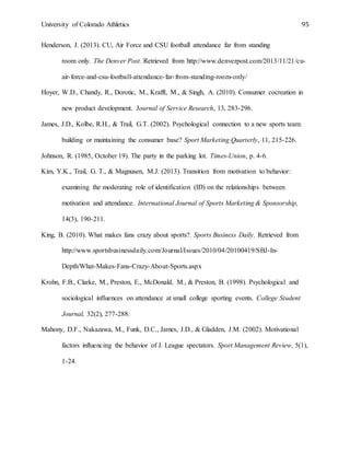 University of Colorado Athletics 95
Henderson, J. (2013). CU, Air Force and CSU football attendance far from standing
room only. The Denver Post. Retrieved from http://www.denverpost.com/2013/11/21/cu-
air-force-and-csu-football-attendance-far-from-standing-room-only/
Hoyer, W.D., Chandy, R., Dorotic, M., Krafft, M., & Singh, A. (2010). Consumer cocreation in
new product development. Journal of Service Research, 13, 283-296.
James, J.D., Kolbe, R.H., & Trail, G.T. (2002). Psychological connection to a new sports team:
building or maintaining the consumer base? Sport Marketing Quarterly, 11, 215-226.
Johnson, R. (1985, October 19). The party in the parking lot. Times-Union, p. 4-6.
Kim, Y.K., Trail, G. T., & Magnusen, M.J. (2013). Transition from motivation to behavior:
examining the moderating role of identification (ID) on the relationships between
motivation and attendance. International Journal of Sports Marketing & Sponsorship,
14(3), 190-211.
King, B. (2010). What makes fans crazy about sports?. Sports Business Daily. Retrieved from
http://www.sportsbusinessdaily.com/Journal/Issues/2010/04/20100419/SBJ-In-
Depth/What-Makes-Fans-Crazy-About-Sports.aspx
Krohn, F.B., Clarke, M., Preston, E., McDonald, M., & Preston, B. (1998). Psychological and
sociological influences on attendance at small college sporting events. College Student
Journal, 32(2), 277-288.
Mahony, D.F., Nakazawa, M., Funk, D.C., James, J.D., & Gladden, J.M. (2002). Motivational
factors influencing the behavior of J. League spectators. Sport Management Review, 5(1),
1-24.
 