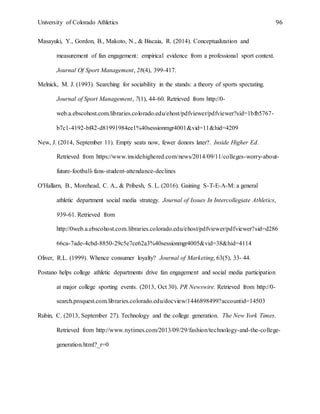 University of Colorado Athletics 96
Masayuki, Y., Gordon, B., Makoto, N., & Biscaia, R. (2014). Conceptualization and
measurement of fan engagement: empirical evidence from a professional sport context.
Journal Of Sport Management, 28(4), 399-417.
Melnick, M. J. (1993). Searching for sociability in the stands: a theory of sports spectating.
Journal of Sport Management, 7(1), 44-60. Retrieved from http://0-
web.a.ebscohost.com.libraries.colorado.edu/ehost/pdfviewer/pdfviewer?sid=1bfb5767-
b7c1-4192-bf42-d81991984ee1%40sessionmgr4001&vid=11&hid=4209
New, J. (2014, September 11). Empty seats now, fewer donors later?. Inside Higher Ed.
Retrieved from https://www.insidehighered.com/news/2014/09/11/colleges-worry-about-
future-football-fans-student-attendance-declines
O'Hallarn, B., Morehead, C. A., & Pribesh, S. L. (2016). Gaining S-T-E-A-M: a general
athletic department social media strategy. Journal of Issues In Intercollegiate Athletics,
939-61. Retrieved from
http://0web.a.ebscohost.com.libraries.colorado.edu/ehost/pdfviewer/pdfviewer?sid=d286
66ca-7ade-4cbd-8850-29c5e7ce62a3%40sessionmgr4005&vid=38&hid=4114
Oliver, R.L. (1999). Whence consumer loyalty? Journal of Marketing, 63(5), 33- 44.
Postano helps college athletic departments drive fan engagement and social media participation
at major college sporting events. (2013, Oct 30). PR Newswire. Retrieved from http://0-
search.proquest.com.libraries.colorado.edu/docview/1446898499?accountid=14503
Rubin, C. (2013, September 27). Technology and the college generation. The New York Times.
Retrieved from http://www.nytimes.com/2013/09/29/fashion/technology-and-the-college-
generation.html?_r=0
 