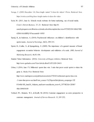 University of Colorado Athletics 97
Savage, C. (2009, December 14). Does length matter? It does for videos! Wistia. Retrieved from
https://wistia.com/blog/does-length-matter-it-does-for-video
Scott, M. (2011, June 6). Schools tweak websites for better marketing, use of social media.
Crain’s Detroit Business, 27, 23. Retrieved from http://0-
search.proquest.com.libraries.colorado.edu/abicomplete/docview/875505220/ABAC9D8
62BA14AABPQ/10?accountid=14503
Spaaij, R., & Anderson, A. (2010). Psychosocial influences on children’s identification with
sports teams. Journal of Sociology, 46(3), 299-315.
Sprott, D., Czellar, S., & Spangenberg, E. (2009). The importance of a general measure of brand
engagement on market behavior: development and validation of a scale. JMR, Journal of
Marketing Research, 46,92-104.
Student Ticket Information. (2016). University of Oregon Athletics. Retrieved from
http://www.goducks.com/ViewArticle.dbml?ATCLID=24631
Urban, J. (2016, June 17). Millennial sports fans win: 3 stats that prove social sports is where the
game is. Media Post. Retrieved from
http://www.mediapost.com/publications/article/278343/millennial-sports-fans-win
-3-stats-that-prove-soc.html?utm_source=%23SportsDaily&utm_campaign=2f2
b7e40d-SD_June20_16&utm_medium=email&utm_term=0_3f77fb2fcb-2f24b7
40d-309854109
Verhoef, PC., Reinartz, W.J., & Krafft, M. (2010). Customer engagement as a new perspective in
customer management. Journal of Service Research, 13, 247-252.
 