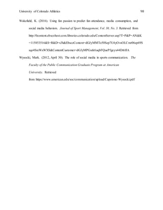 University of Colorado Athletics 98
Wakefield, K. (2016). Using fan passion to predict fan attendance, media consumption, and
social media behaviors. Journal of Sport Management, Vol. 30, No. 3. Retrieved from
http://0content.ebscohost.com.libraries.colorado.edu/ContentServer.asp?T=P&P=AN&K
=115853516&S=R&D=s3h&EbscoContent=dGJyMMTo50Sep7U4yOvsOLCmr06ep69S
sqe4SreWxWXS&ContentCustomer=dGJyMPGutk6uqbFQuePfgeyx44Dt6fIA
Wysocki, Mark. (2012, April 30). The role of social media in sports communication. The
Faculty of the Public Communication Graduate Program at American
University. Retrieved
from https://www.american.edu/soc/communication/upload/Capstone-Wysocki.pdf
Appendices
 
